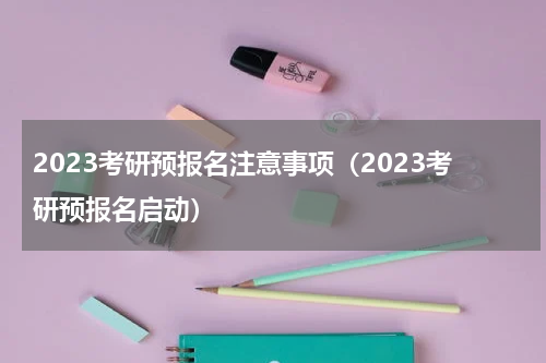 2023考研预报名注意事项（2023考研预报名启动）