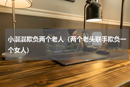 小混混欺负两个老人（两个老头联手欺负一个女人）