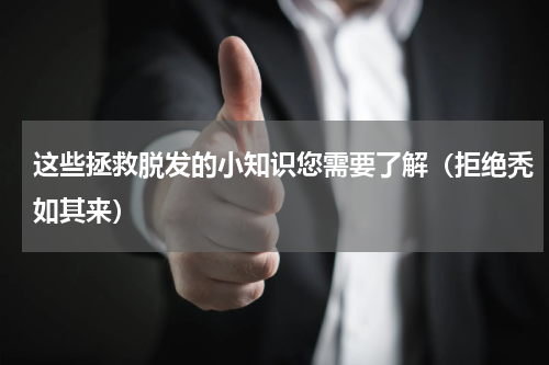 这些拯救脱发的小知识您需要了解（拒绝秃如其来）