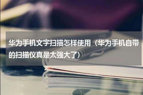 华为手机文字扫描怎样使用（华为手机自带的扫描仪真是太强大了）