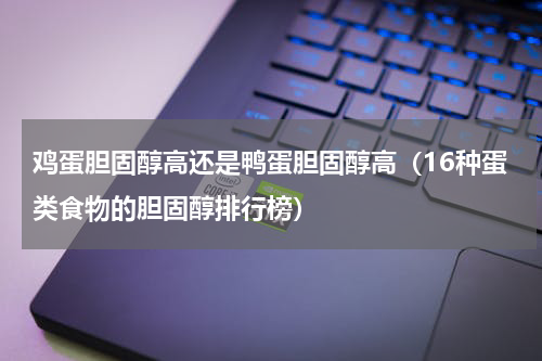 鸡蛋胆固醇高还是鸭蛋胆固醇高（16种蛋类食物的胆固醇排行榜）