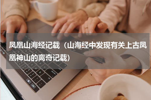 凤凰山海经记载（山海经中发现有关上古凤凰神山的离奇记载）