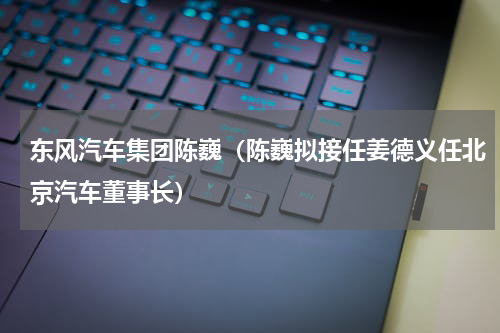 东风汽车集团陈巍（陈巍拟接任姜德义任北京汽车董事长）