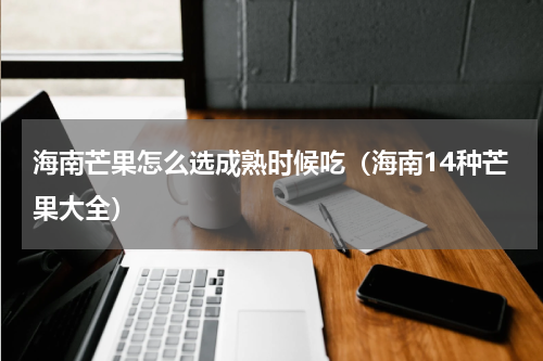 海南芒果怎么选成熟时候吃（海南14种芒果大全）