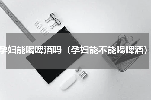 孕妇能喝啤酒吗（孕妇能不能喝啤酒）