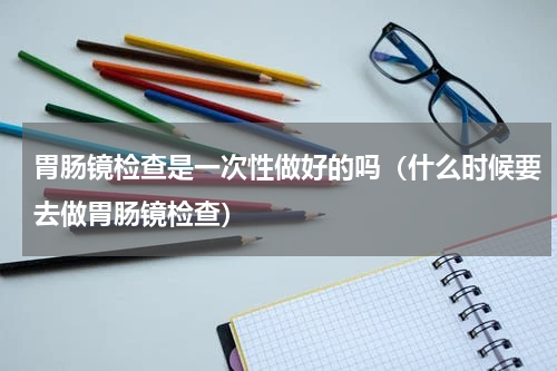 胃肠镜检查是一次性做好的吗（什么时候要去做胃肠镜检查）