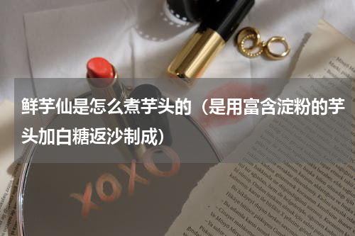 鲜芋仙是怎么煮芋头的（是用富含淀粉的芋头加白糖返沙制成）