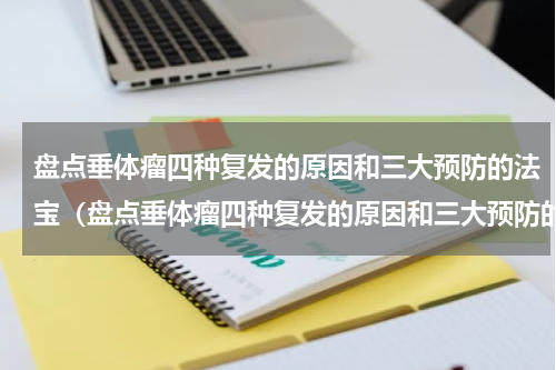 盘点垂体瘤四种复发的原因和三大预防的法宝（盘点垂体瘤四种复发的原因和三大预防的法宝）