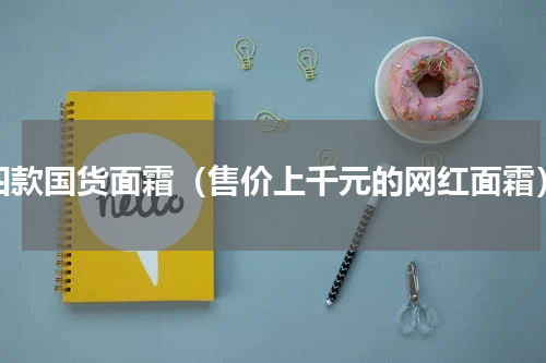四款国货面霜（售价上千元的网红面霜）