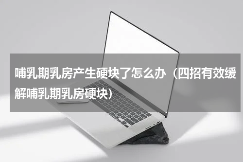 哺乳期乳房产生硬块了怎么办（四招有效缓解哺乳期乳房硬块）
