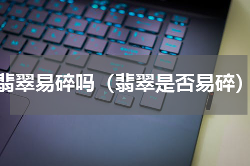 翡翠易碎吗（翡翠是否易碎）