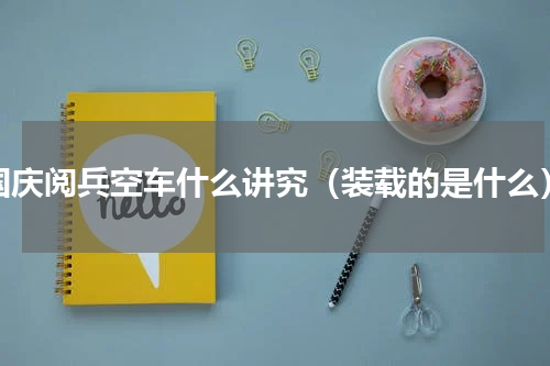 国庆阅兵空车什么讲究（装载的是什么）