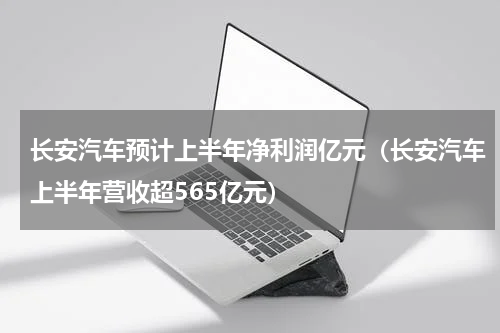 长安汽车预计上半年净利润亿元（长安汽车上半年营收超565亿元）