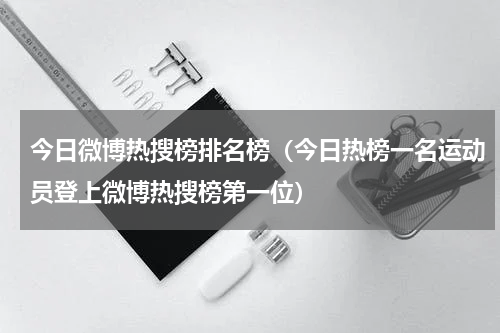 今日微博热搜榜排名榜（今日热榜一名运动员登上微博热搜榜第一位）