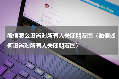 微信怎么设置对所有人关闭朋友圈（微信如何设置对所有人关闭朋友圈）