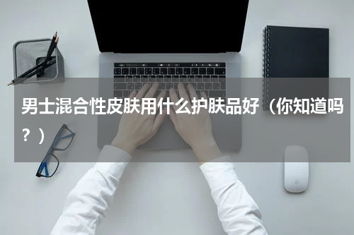 男士混合性皮肤用什么护肤品好（你知道吗？）