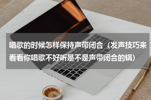 唱歌的时候怎样保持声带闭合（发声技巧来看看你唱歌不好听是不是声带闭合的锅）