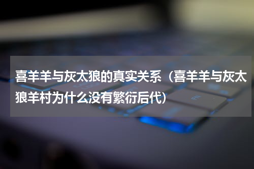 喜羊羊与灰太狼的真实关系（喜羊羊与灰太狼羊村为什么没有繁衍后代）