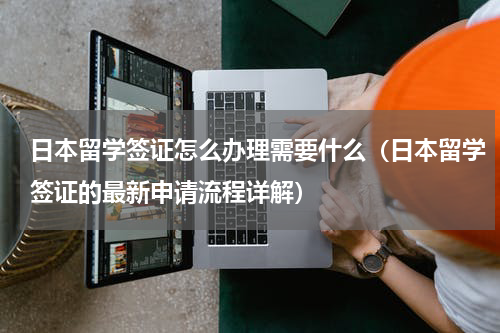 日本留学签证怎么办理需要什么（日本留学签证的最新申请流程详解）