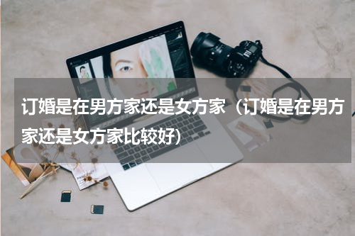 订婚是在男方家还是女方家（订婚是在男方家还是女方家比较好）