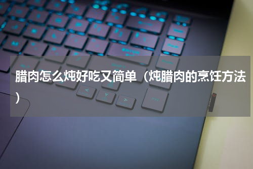 腊肉怎么炖好吃又简单（炖腊肉的烹饪方法）
