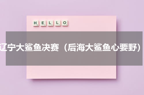 辽宁大鲨鱼决赛（后海大鲨鱼心要野）