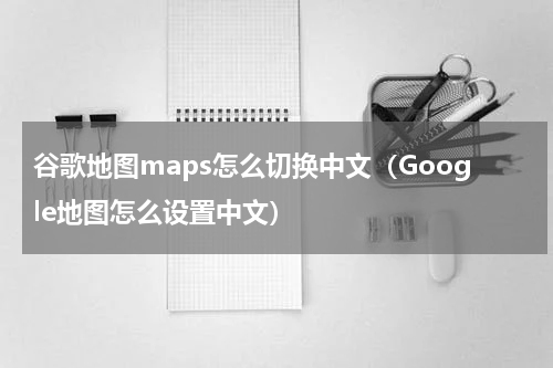 谷歌地图maps怎么切换中文（Google地图怎么设置中文）