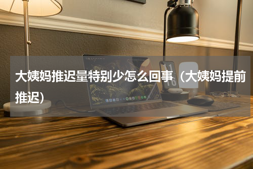 大姨妈推迟量特别少怎么回事（大姨妈提前推迟）
