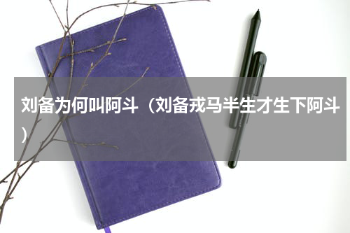 刘备为何叫阿斗（刘备戎马半生才生下阿斗）