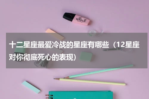 十二星座最爱冷战的星座有哪些（12星座对你彻底死心的表现）