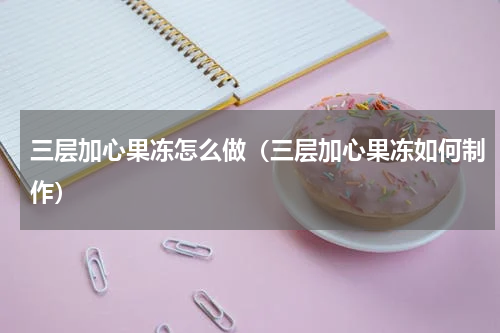 三层加心果冻怎么做（三层加心果冻如何制作）