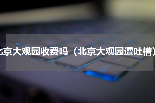 北京大观园收费吗（北京大观园遭吐槽）