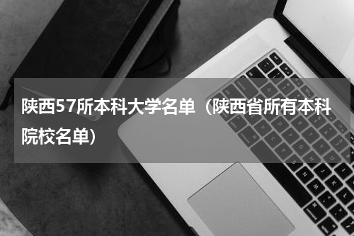 陕西57所本科大学名单（陕西省所有本科院校名单）