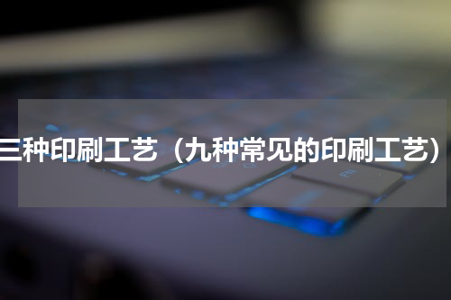 三种印刷工艺（九种常见的印刷工艺）