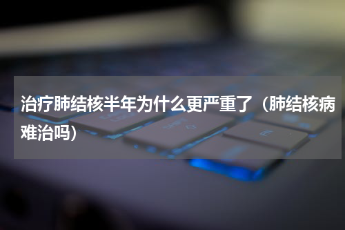 治疗肺结核半年为什么更严重了（肺结核病难治吗）