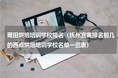 莆田烘焙培训学校排名（抚州宜黄排名前几的西点烘焙培训学校名单一览表）