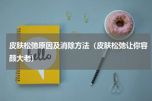 皮肤松弛原因及消除方法（皮肤松弛让你容颜大老）