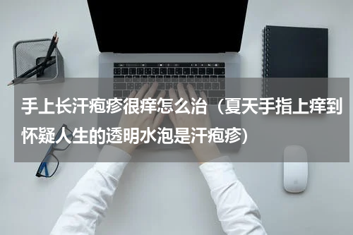 手上长汗疱疹很痒怎么治（夏天手指上痒到怀疑人生的透明水泡是汗疱疹）