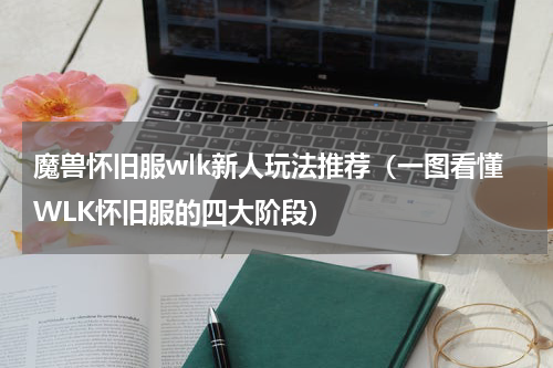 魔兽怀旧服wlk新人玩法推荐（一图看懂WLK怀旧服的四大阶段）