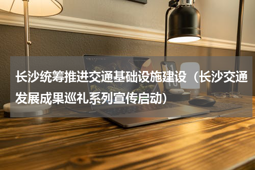 长沙统筹推进交通基础设施建设（长沙交通发展成果巡礼系列宣传启动）