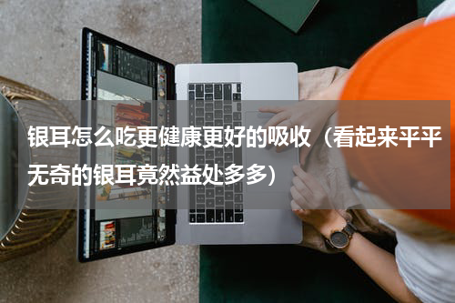 银耳怎么吃更健康更好的吸收（看起来平平无奇的银耳竟然益处多多）