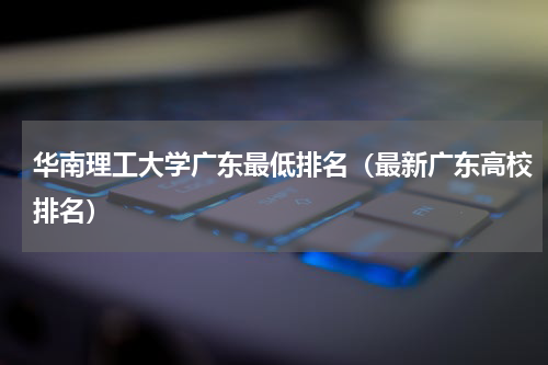 华南理工大学广东最低排名（最新广东高校排名）