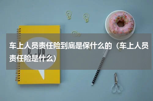 车上人员责任险到底是保什么的（车上人员责任险是什么）