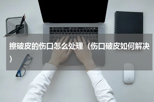 擦破皮的伤口怎么处理（伤口破皮如何解决）