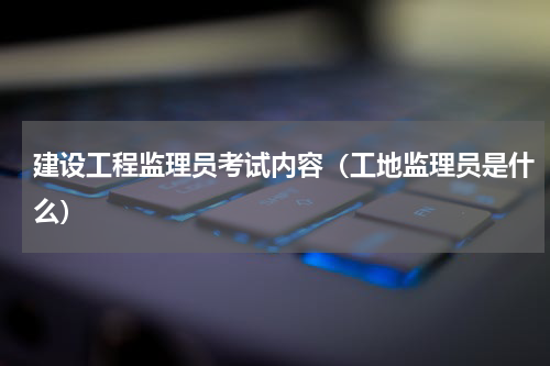 建设工程监理员考试内容（工地监理员是什么）
