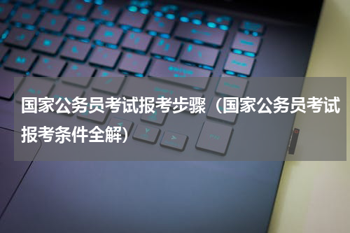 国家公务员考试报考步骤（国家公务员考试报考条件全解）