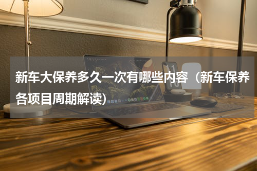 新车大保养多久一次有哪些内容（新车保养各项目周期解读）