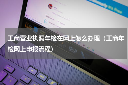 工商营业执照年检在网上怎么办理（工商年检网上申报流程）