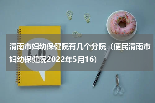 渭南市妇幼保健院有几个分院（便民渭南市妇幼保健院2022年5月16）