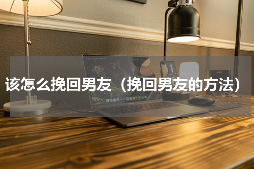 该怎么挽回男友（挽回男友的方法）